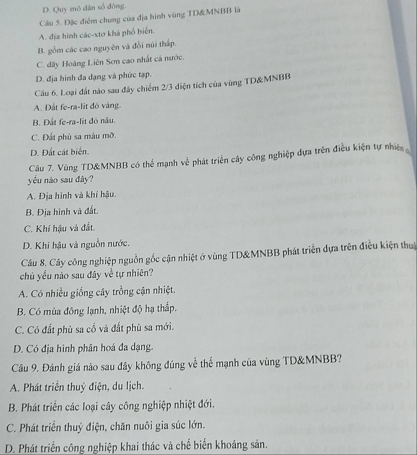 D. Quy mô dân số đông.
Câu 5. Đặc điểm chung của địa hình vùng TD&MNBB là
A. địa hình các-xtơ khá phổ biến.
B. gồm các cao nguyên và đồi núi thấp.
C. dãy Hoàng Liên Sơn cao nhất cá nước.
D. địa hình đa dạng và phức tạp.
Câu 6. Loại đất nào sau dây chiếm 2/3 diện tích của vùng TD&MNBB
A. Đất fe-ra-lit đỏ vàng.
B. Đất fe-ra-lit đỏ nâu.
C. Đất phù sa màu mỡ.
D. Đất cát biển.
Câu 7. Vùng TD&MNBB có thể mạnh về phát triển cây công nghiệp dựa trên điều kiện tự nhiê 
yếu nào sau đây?
A. Địa hình và khí hậu.
B. Địa hình và đất.
C. Khí hậu và đất.
D. Khí hậu và nguồn nước.
Câu 8. Cây công nghiệp nguồn gốc cận nhiệt ở vùng TD&MNBB phát triển dựa trên điều kiện thuậ
chủ yếu nào sau đây về tự nhiên?
A. Có nhiều giống cây trồng cận nhiệt.
B. Có mùa đông lạnh, nhiệt độ hạ thấp.
C. Có đất phù sa cổ và đất phù sa mới.
D. Có địa hình phân hoá đa dạng.
Câu 9. Đánh giá nào sau đây không đúng về thế mạnh của vùng TD&MNBB?
A. Phát triển thuỷ điện, du lịch.
B. Phát triển các loại cây công nghiệp nhiệt đới.
C. Phát triển thuỷ điện, chăn nuôi gia súc lớn.
D. Phát triển công nghiệp khai thác và chế biến khoáng sản.