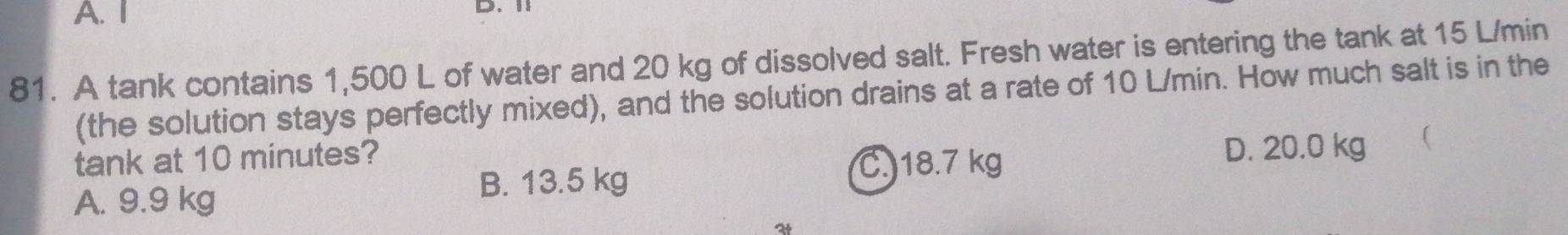 A. I D. 1
81. A tank contains 1,500 L of water and 20 kg of dissolved salt. Fresh water is entering the tank at 15 L/min
(the solution stays perfectly mixed), and the solution drains at a rate of 10 L/min. How much salt is in the
tank at 10 minutes?
A. 9.9 kg
B. 13.5 kg
C. 18.7 kg D. 20.0 kg 