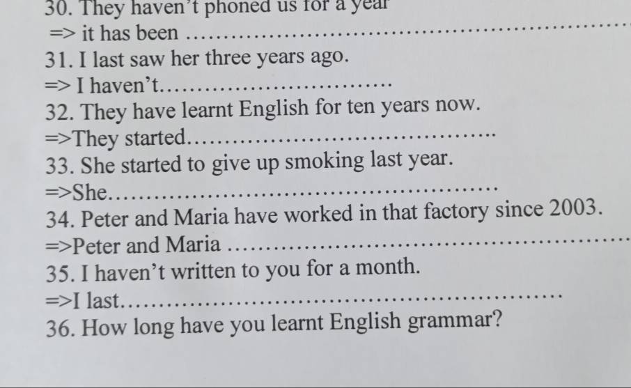 They haven't phoned us for a year
=> it has been 
_ 
31. I last saw her three years ago. 
=> I haven’t._ 
_ 
32. They have learnt English for ten years now. 
=>They started. 
33. She started to give up smoking last year. 
=>She. 
_ 
34. Peter and Maria have worked in that factory since 2003. 
=>Peter and Maria 
_ 
35. I haven’t written to you for a month. 
=> I last. 
_ 
36. How long have you learnt English grammar?