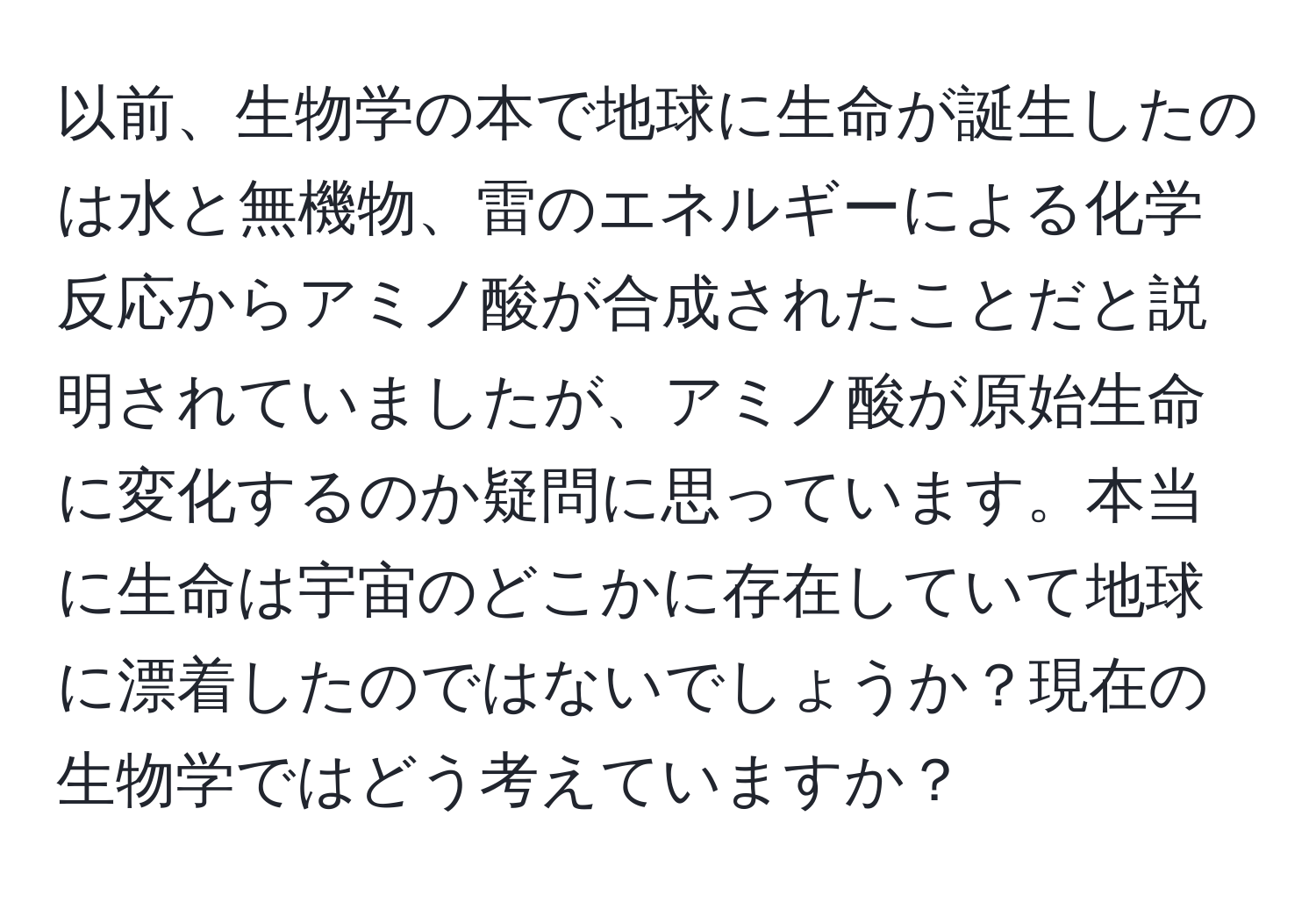 以前、生物学の本で地球に生命が誕生したのは水と無機物、雷のエネルギーによる化学反応からアミノ酸が合成されたことだと説明されていましたが、アミノ酸が原始生命に変化するのか疑問に思っています。本当に生命は宇宙のどこかに存在していて地球に漂着したのではないでしょうか？現在の生物学ではどう考えていますか？