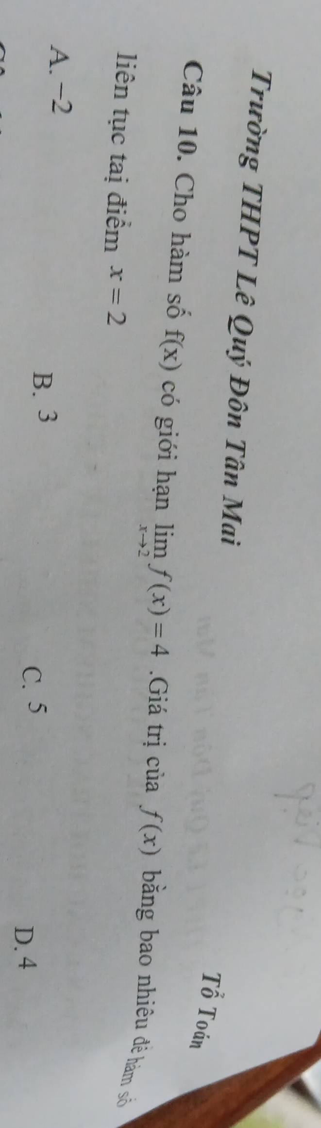 Trường THPT Lê Quý Đôn Tân Mai
Tổ Toán
Câu 10. Cho hàm số f(x) có giới hạn limlimits _xto 2f(x)=4 Giá trị của f(x)
bằng bao nhiêu đê hàm số
liên tục tạị điểm x=2
A. −2
B. 3
C. 5
D. 4