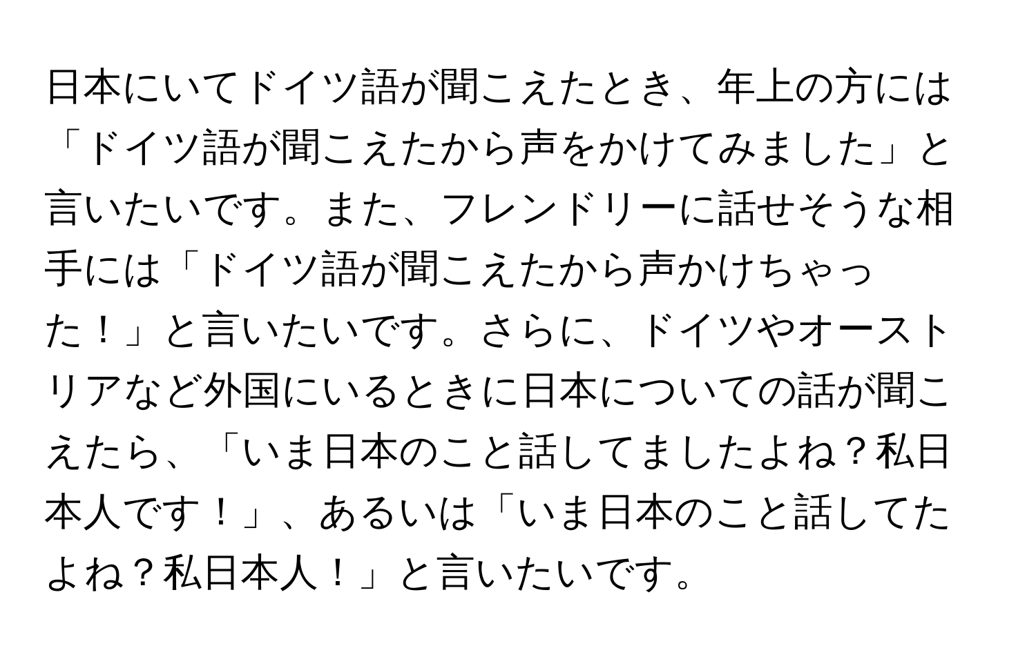 日本にいてドイツ語が聞こえたとき、年上の方には「ドイツ語が聞こえたから声をかけてみました」と言いたいです。また、フレンドリーに話せそうな相手には「ドイツ語が聞こえたから声かけちゃった！」と言いたいです。さらに、ドイツやオーストリアなど外国にいるときに日本についての話が聞こえたら、「いま日本のこと話してましたよね？私日本人です！」、あるいは「いま日本のこと話してたよね？私日本人！」と言いたいです。