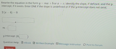 Rewrite the equation in the form y=mx+b or x=c Identify the slope, if defined, and the y
intercept, if it exists. Enter DNE if the slope is undefined or if the y intercept does not exist.
2(z-4)=0
□
m=□
y-intercept (0,□ )
Question Help; ● eBook - Written Example - Message instructor D Post to forum