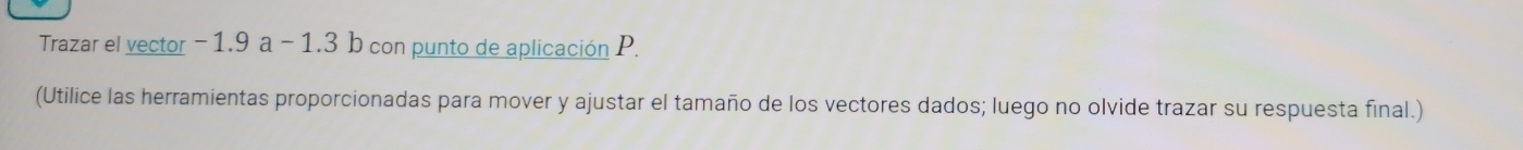 Trazar el vector − 1.9 a -1.3 b con punto de aplicación P. 
(Utilice las herramientas proporcionadas para mover y ajustar el tamaño de los vectores dados; luego no olvide trazar su respuesta final.)