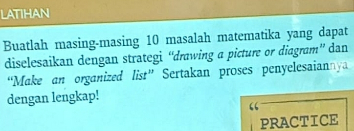 LATIHAN 
Buatlah masing-masing 10 masalah matematika yang dapat 
diselesaikan dengan strategi “drawing a picture or diagram” dan 
“Make an organized list” Sertakan proses penyelesaiannya 
dengan lengkap! 
PRACTICE