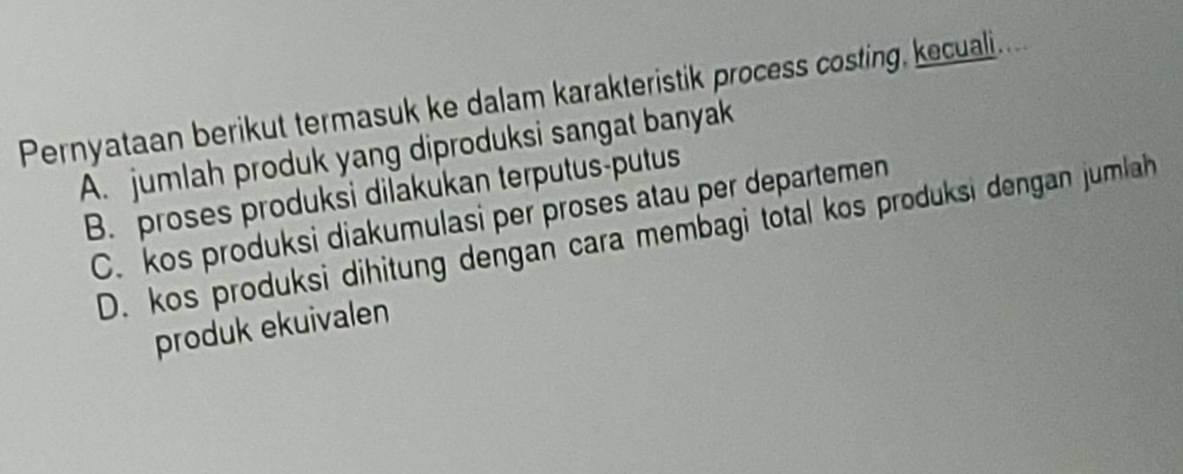 Pernyataan berikut termasuk ke dalam karakteristik process costing, kecuali....
A. jumlah produk yang diproduksi sangat banyak
B. proses produksi dilakukan terputus-putus
C. kos produksi diakumulasi per proses atau per departemen
D. kos produksi dihitung dengan cara membagi total kos produksi dengan jumlah
produk ekuivalen