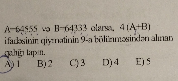 A=64555 və B=64333 olarsa, 4(A+B)
ifadəsinin qiymətinin 9-a bölünməsindən alınan
qalığı tapın.
A) 1 B) 2 C) 3 D) 4 E) 5