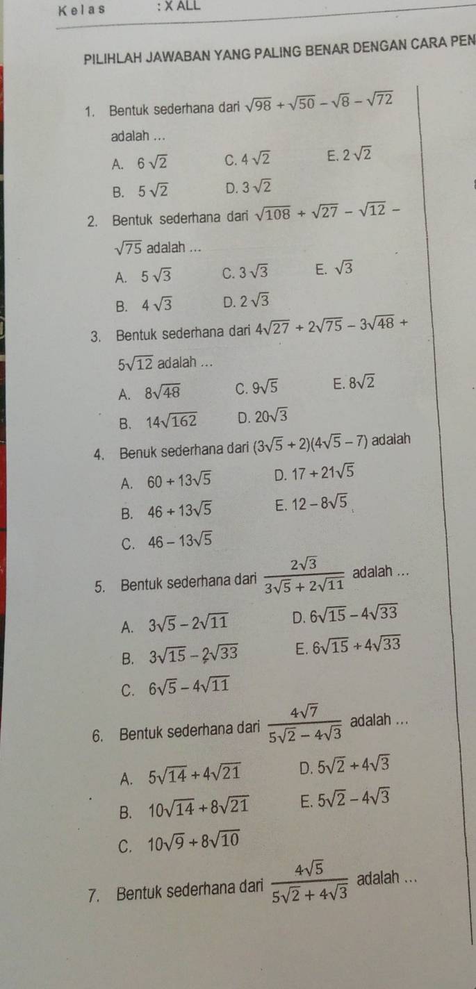 Kelas : X ALL
PILIHLAH JAWABAN YANG PALING BENAR DENGAN CARA PEN
1. Bentuk sederhana dari sqrt(98)+sqrt(50)-sqrt(8)-sqrt(72)
adalah ...
A. 6sqrt(2) C. 4sqrt(2) E. 2sqrt(2)
B. 5sqrt(2) D. 3sqrt(2)
2. Bentuk sederhana dari sqrt(108)+sqrt(27)-sqrt(12)-
sqrt(75) adalah ...
A. 5sqrt(3) C. 3sqrt(3) E. sqrt(3)
B. 4sqrt(3) D. 2sqrt(3)
3. Bentuk sederhana dari 4sqrt(27)+2sqrt(75)-3sqrt(48)+
5sqrt(12) adalah ...
A. 8sqrt(48) C. 9sqrt(5) E. 8sqrt(2)
B. 14sqrt(162) D. 20sqrt(3)
4. Benuk sederhana dari (3sqrt(5)+2)(4sqrt(5)-7) adaiah
A. 60+13sqrt(5) D. 17+21sqrt(5)
B. 46+13sqrt(5) E. 12-8sqrt(5)
C. 46-13sqrt(5)
5. Bentuk sederhana dari  2sqrt(3)/3sqrt(5)+2sqrt(11)  adalah ...
A. 3sqrt(5)-2sqrt(11) D. 6sqrt(15)-4sqrt(33)
B. 3sqrt(15)-2sqrt(33) E. 6sqrt(15)+4sqrt(33)
C. 6sqrt(5)-4sqrt(11)
6. Bentuk sederhana dari  4sqrt(7)/5sqrt(2)-4sqrt(3)  adalah ...
A. 5sqrt(14)+4sqrt(21) D. 5sqrt(2)+4sqrt(3)
B. 10sqrt(14)+8sqrt(21) E. 5sqrt(2)-4sqrt(3)
C. 10sqrt(9)+8sqrt(10)
7. Bentuk sederhana dari  4sqrt(5)/5sqrt(2)+4sqrt(3)  adalah ...