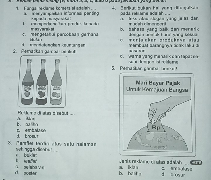 Berlian tanda siang (x) nurur a, b, c, atau ở pada jawaban yang benan
1. Fungsi reklame komersial adalah .... 4. Berikut bukan hal yang ditonjolkan
a. menyampaikan informasi penting pada reklame adalah ....
kepada masyarakat a. teks atau slogan yang jelas dan
b. memperkenalkan produk kepada mudah dimengerti
masyarakat b. bahasa yang baik dan menarik
c. mengetahui percobaan gerhana dengan bentuk huruf yang sesuai
Bulan c. menjajakan produknya atau
d. mendatangkan keuntungan membuat barangnya tidak laku di
2. Perhatikan gambar berikut! pasaran
d. wara yang menarik dan tepat se-
suai dengan isi reklame
5. Perhatikan gambar berikut!

Reklame di atas disebut ....
a. iklan
b. baliho
c. embalase
d. brosur
3. Pamflet terdiri atas satu halaman
sehingga disebut ....
a. buklet
b. leaflet Jenis reklame di atas adalah .... Cois
c. selebaran a. iklan c. embalase
d. poster b. baliho d. brosur