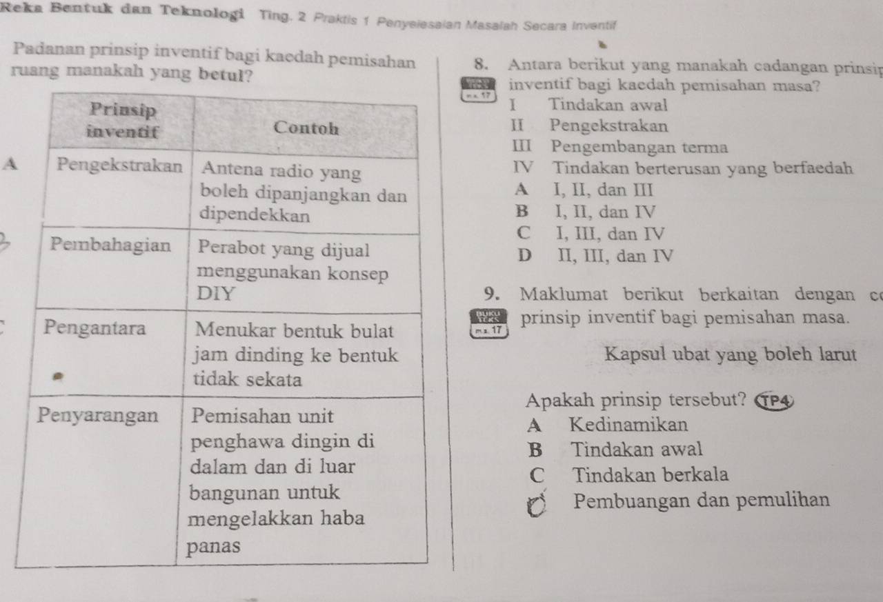 Reka Bentuk dan Teknologi Ting. 2 Praktis 1 Penyeiesaian Masalah Secara Inventif
Padanan prinsip inventif bagi kaedah pemisahan 8. Antara berikut yang manakah cadangan prinsip
ruang manakah yang b
inventif bagi kaedah pemisahan masa?
m x 17 I Tindakan awal
II Pengekstrakan
III Pengembangan terma
AIV Tindakan berterusan yang berfaedah
A I, II, dan III
B I, II, dan IV
C I, III, dan IV
D II, III, dan IV
9. Maklumat berikut berkaitan dengan co
mx 17 prinsip inventif bagi pemisahan masa.
Kapsul ubat yang boleh larut
Apakah prinsip tersebut? T
A Kedinamikan
B Tindakan awal
C Tindakan berkala
Pembuangan dan pemulihan