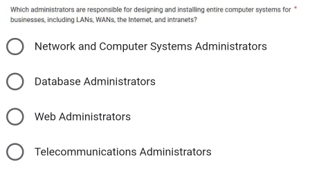 Which administrators are responsible for designing and installing entire computer systems for *
businesses, including LANs, WANs, the Internet, and intranets?
Network and Computer Systems Administrators
Database Administrators
Web Administrators
Telecommunications Administrators