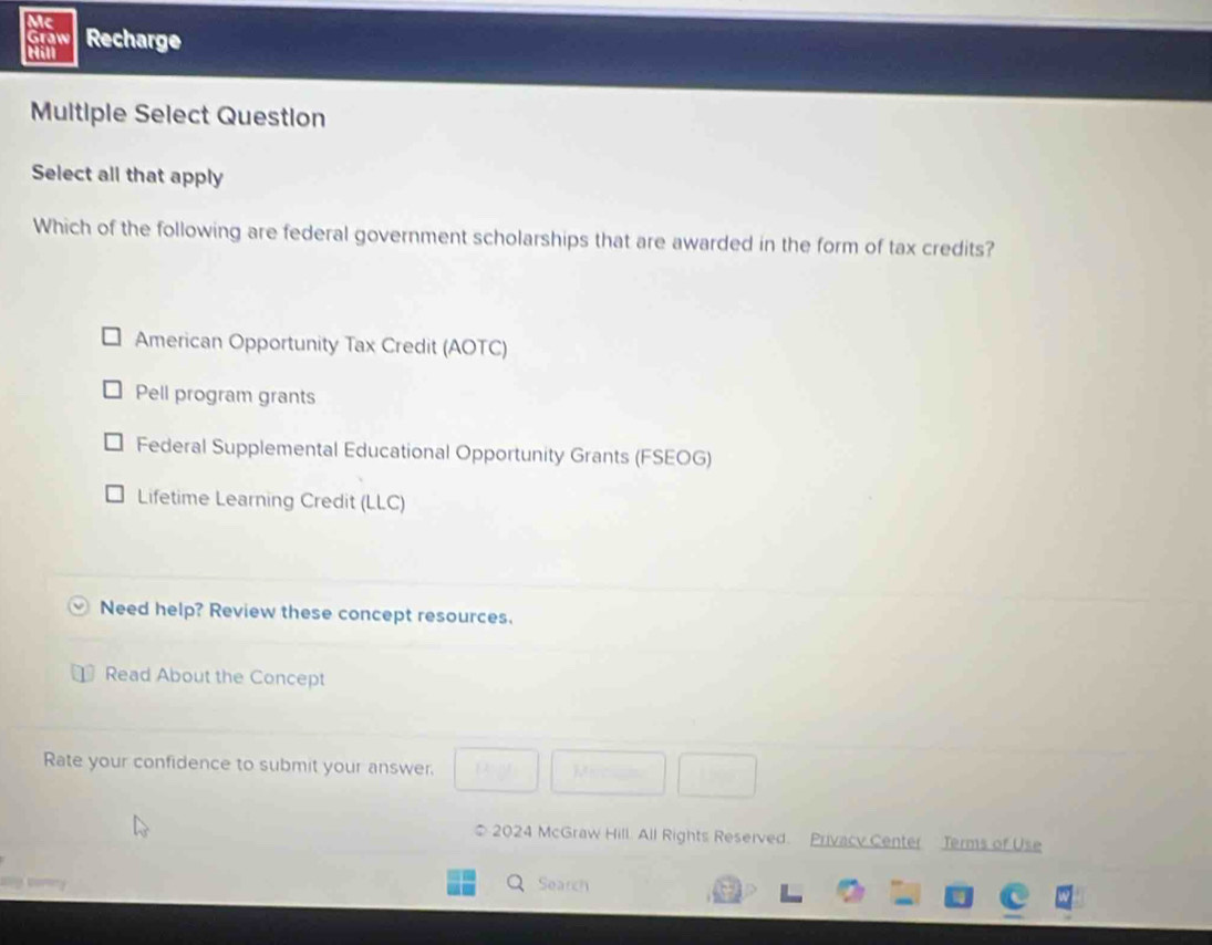 Mc
Graw
Cill Recharge
Multiple Select Question
Select all that apply
Which of the following are federal government scholarships that are awarded in the form of tax credits?
American Opportunity Tax Credit (AOTC)
Pell program grants
Federal Supplemental Educational Opportunity Grants (FSEOG)
Lifetime Learning Credit (LLC)
Need help? Review these concept resources.
Read About the Concept
Rate your confidence to submit your answer.
* 2024 McGraw Hill. All Rights Reseived. Privacy Center Terms of Use
Search