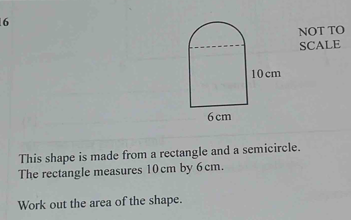 NOT TO 
SCALE 
This shape is made from a rectangle and a semicircle. 
The rectangle measures 10cm by 6cm. 
Work out the area of the shape.