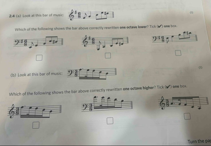 2.4 (a) Look at this bar of musi (1)
Which of the following shows the bar above correctly rewritten one octave lower? Tick ( ✔) one box.
□
□
□ 
(1)
(b) Look at this bar of music
Which of the following shows the bar above correctly rewritten one octave higher? Tick ( ) one box.
□
□
□ 
Turn the pas