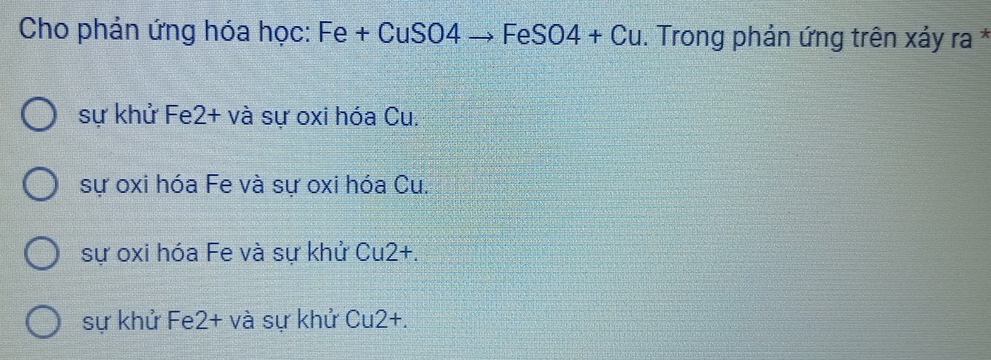 Cho phản ứng hóa học: Fe + CuSO4 → FeSO4 + Cu. Trong phản ứng trên xảy ra *
sự khử Fe2+ và sự oxi hóa Cu.
sự oxi hóa Fe và sự oxi hóa Cu.
sự oxi hóa Fe và sự khử Cu2+.
sự khử Fe2+ và sự khử Cu2+.