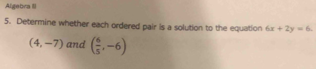 Algebra II 
5. Determine whether each ordered pair is a solution to the equation 6x+2y=6.
(4,-7) and ( 6/5 ,-6)