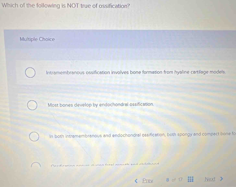 Which of the following is NOT true of ossification?
Multiple Choice
Intramembranous ossification involves bone formation from hyaline cartilage models.
Most bones develop by endochondral ossification.
In both intramembranous and endochondral ossification, both spongy and compact bone fo
fatel grouth and childhand .
Prev 8 of 17.Next