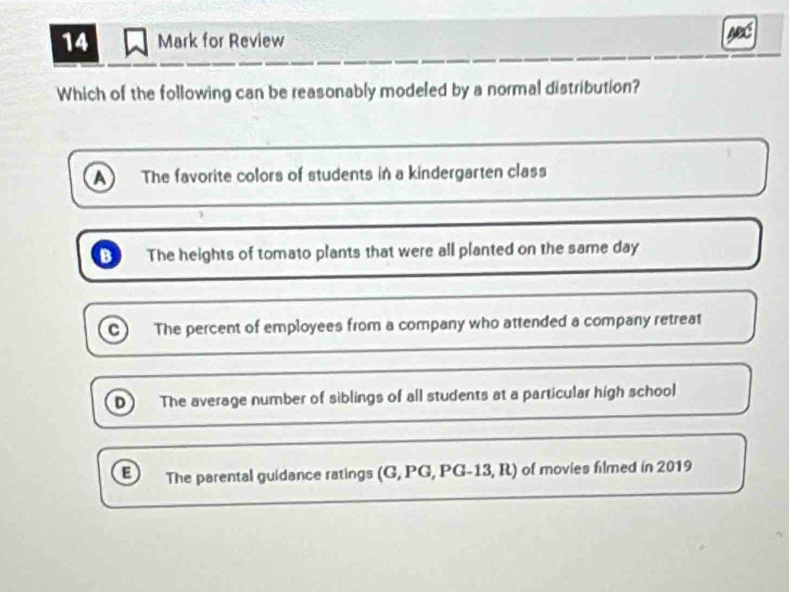 for Review
Which of the following can be reasonably modeled by a normal distribution?
a The favorite colors of students in a kindergarten class
A The heights of tomato plants that were all planted on the same day
The percent of employees from a company who attended a company retreat
D) The average number of siblings of all students at a particular high school
E The parental guidance ratings (G,PG,PG-13,R) of movies filmed in 2019