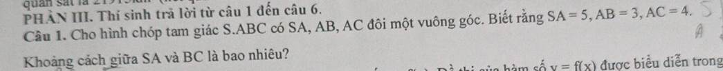 quan sát là 2 
PHẢN III. Thí sinh trả lời từ câu 1 đến câu 6. 
Cầu 1. Cho hình chóp tam giác S. ABC có SA, AB, AC đôi một vuông góc. Biết rằng SA=5, AB=3, AC=4. 
Khoảng cách giữa SA và BC là bao nhiêu? 
= á y=f(x) được biểu diễn trong