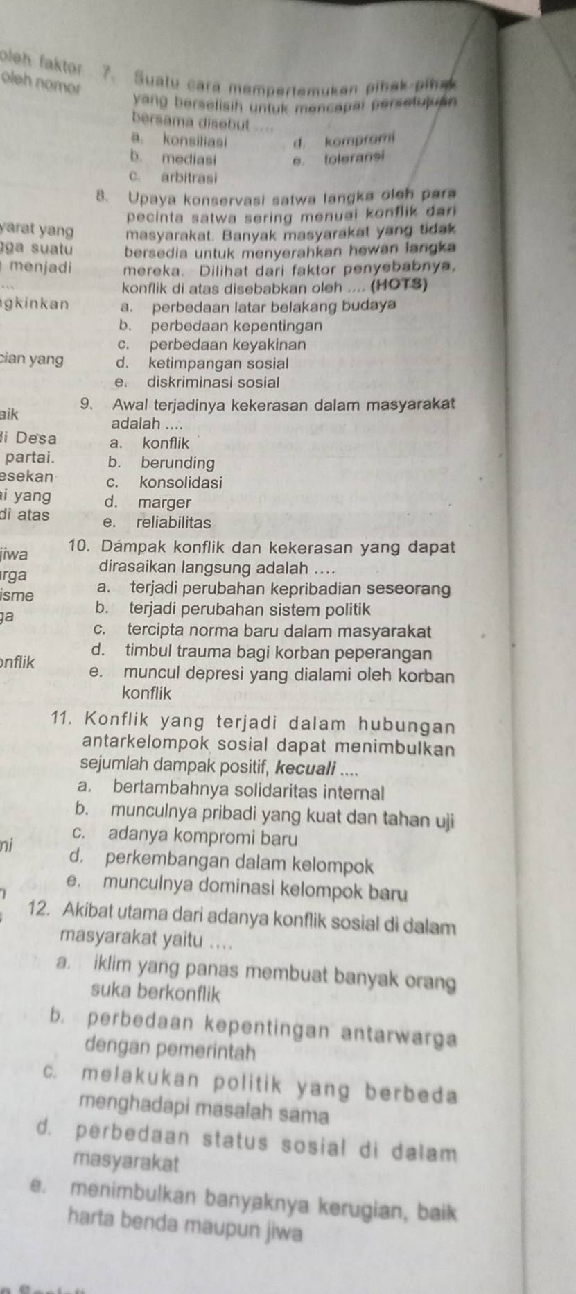 oleh faktor 7. Sualu cara mempertemuken pihak pina
oleh nomor
yang berselisih untuk mancapai persetuluan 
bersama disebut .===
a. konsiliasi d. kompromi
b. mediasi e toleransi
c. arbitrasi
8. Upaya konservasi satwa langka oleh para
pecinta satwa sering menuai konflik dan 
yarat yang masyarakat. Banyak masyarakat yang tidak
ga suatu bersedia untuk menyerahkan hewan langka 
menjadi mereka. Dilihat dari faktor penyebabnya,
konflik di atas disebabkan oleh .... (HOTS)
gkinkan a. perbedaan latar belakang budaya
b. perbedaan kepentingan
c. perbedaan keyakinan
cian yang d. ketimpangan sosial
e. diskriminasi sosial
aik 9、 Awal terjadinya kekerasan dalam masyarakat
adalah ....
i Desa a. konflik
partai. b. berunding
esekan c. konsolidasi
i yang d. marger
di atas e. reliabilitas
jiwa 10. Dámpak konflik dan kekerasan yang dapat
rga dirasaikan langsung adalah ....
isme a. terjadi perubahan kepribadian seseorang
a
b. terjadi perubahan sistem politik
c. tercipta norma baru dalam masyarakat
d. timbul trauma bagi korban peperangan
nflik e. muncul depresi yang dialami oleh korban
konflik
11. Konflik yang terjadi dalam hubungan
antarkelompok sosial dapat menimbulkan
sejumlah dampak positif, kecuali ....
a. bertambahnya solidaritas internal
b. munculnya pribadi yang kuat dan tahan uji
c. adanya kompromi baru
ni d. perkembangan dalam kelompok
e. munculnya dominasi kelompok baru
12. Akibat utama dari adanya konflik sosial di dalam
masyarakat yaitu ....
a. iklim yang panas membuat banyak orang
suka berkonflik
b. perbedaan kepentingan antarwarga
dengan pemerintah
c. melakukan politik yang berbeda
menghadapi masalah sama
d. perbedaan status sosial di dalam
masyarakat
e. menimbulkan banyaknya kerugian, baik
harta benda maupun jiwa