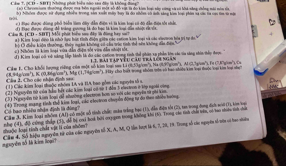 [CD - SBT] Những phát biểu nào sau đây là không đúng?
(a) Chromium thường được mạ bên ngoài một số đồ vật là do kim loại này cứng và có khả năng chống mài mòn tốt.
b) Nhôm được sử dụng nhiều trong sản xuất máy bay là do nhôm có ánh sáng kim loại phản xạ các tia cực tím từ mặt
trời.
c) Bạc được dùng phổ biến làm dây dẫn điện vì là kim loại có độ dẫn điện tốt nhất.
d) Bạc được dùng để tráng gương là do bạc là kim loại dẫn nhiệt rất tốt.
Câu 8. [CD - SBT] Mỗi phát biểu sau đây là đúng hay sai?
a) Kim loại dẻo là nhờ lực hút tĩnh điện giữa các cation kim loại và các electron hóa trị tự do.
b) Ở điều kiện thường, thủy ngân không có cấu trúc tinh thể nền không dẫn điện.''
c) Nhôm là kim loại vừa dẫn điện tốt vừa dẫn nhiệt tốt.
d) Kim loại có vẻ sáng lấp lánh là do các cation trong tinh thể phản xạ phần lớn các tia sáng nhìn thấy được.
1.2. bài tập yÊU cÂu trả lời ngán
Câu 1. Cho khối lượng riêng của một số kim loại sau Li (0,53g/cm^3) ), Na (0,97g/cm^3),Al(2,7g/cm^3) ,F (7,87g/cm^3) ), Cu
(8,94g/cm^3),K(0,86g/cm^3) , Mg (1,74g/cm^3) Hãy cho biết trong nhóm trên có bao nhiêu kim loại thuộc loại kim loại nhẹ?
Câu 2. Cho các nhận định sau:
(1) Các kim loại thuộc nhóm IA và IIA bao gồm các nguyên tố s.
(2) Nguyên tử của hầu hết các kim loại có từ 1 đến 3 electron ở lớp ngoài cùng.
(3) Nguyên tử kim loại dễ nhường electron hơn so với các nguyên tử phi kim.
(4) Trong mạng tỉnh thể kim loại, các electron chuyền động tự do theo nhiều hướng.
rắt phổ biện,
Có bao nhiêu nhận định là đúng?
Câu 3. Kim loại nhôm (Al) có một số tính chất: màu trắng bạc (1), dẫn điện tốt (2), tan trong dung dịch acid (3), kim loại
nhẹ (4), độ cứng thấp (5), dễ bị oxi hoá bởi oxygen trong không khí (6). Trong các tính chất trên, có bao nhiêu tinh chất
Câu 4. Số hiệu nguyên tử của các nguyên tố X, A, M, Q lần lượt là 6, 7, 20, 19. Trong số các nguyên tố trên có bao nhiêu thuộc loại tính chất vật lí của nhôm?
nguyên tố là kim loại?