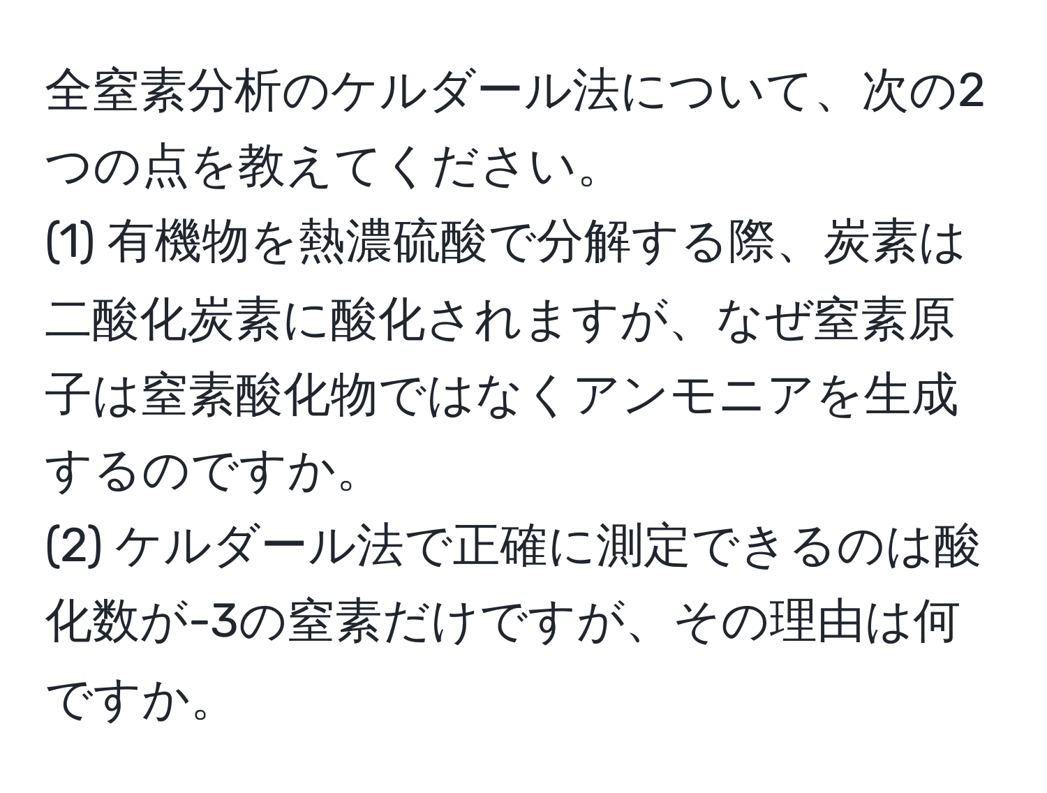 全窒素分析のケルダール法について、次の2つの点を教えてください。  
(1) 有機物を熱濃硫酸で分解する際、炭素は二酸化炭素に酸化されますが、なぜ窒素原子は窒素酸化物ではなくアンモニアを生成するのですか。  
(2) ケルダール法で正確に測定できるのは酸化数が-3の窒素だけですが、その理由は何ですか。