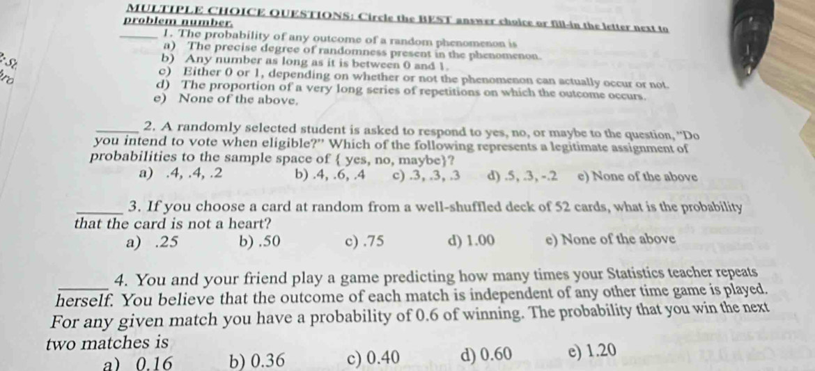 Circle the BEST answer choice or fill-in the letter next to
problem number.
_1. The probability of any outcome of a random phenomenon is
a) The precise degree of randomness present in the phenomenon.
b) Any number as long as it is between 0 and 1.
o
c) Either 0 or 1, depending on whether or not the phenomenon can actually occur or not
d) The proportion of a very long series of repetitions on which the outcome occurs.
e) None of the above.
_2. A randomly selected student is asked to respond to yes, no, or maybe to the question, “Do
you intend to vote when eligible?” Which of the following represents a legitimate assignment of
probabilities to the sample space of  yes, no, maybe?
a) . 4, . 4, . 2 b) . 4, . 6,.4 c) . 3, . 3,.3 d) . 5,.3, -.2 e) None of the above
_3. If you choose a card at random from a well-shuffled deck of 52 cards, what is the probability
that the card is not a heart?
a).25 b).50 c).75 d) 1.00 e) None of the above
4. You and your friend play a game predicting how many times your Statistics teacher repeats
herself. You believe that the outcome of each match is independent of any other time game is played.
For any given match you have a probability of 0.6 of winning. The probability that you win the next
two matches is
a) 0.16 b) 0.36 c) 0.40 d) 0.60 e) 1.20