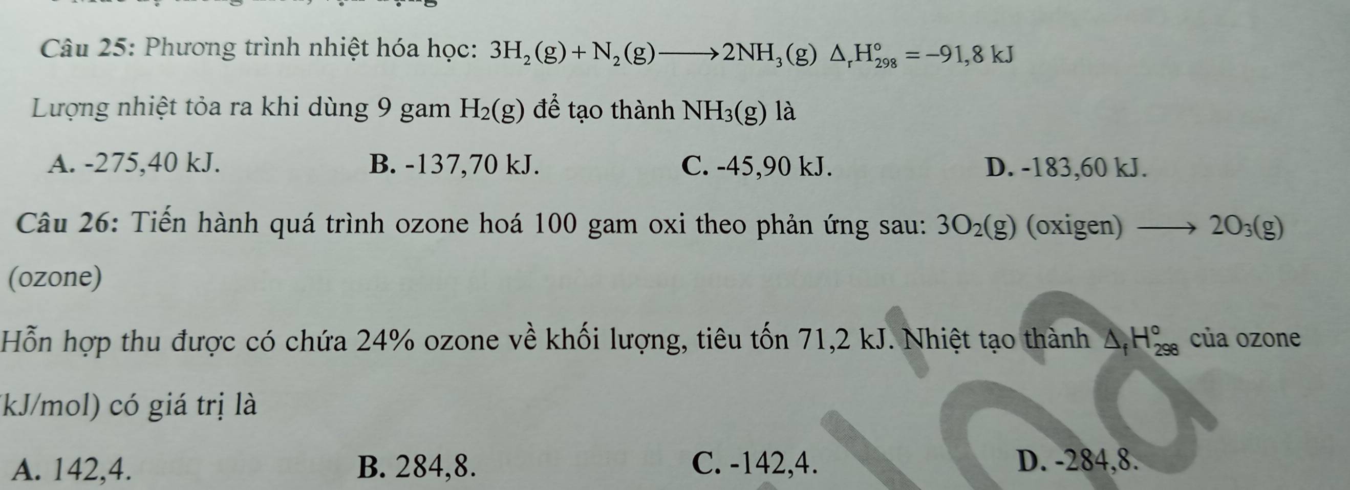 Phương trình nhiệt hóa học: 3H_2(g)+N_2(g)to 2NH_3 (g) △ _rH_(298)°=-91,8kJ
Lượng nhiệt tỏa ra khi dùng 9 gam H_2(g) để tạo thành NH_3(g)1dot a
A. -275,40 kJ. B. -137,70 kJ. C. -45, 90 kJ. D. -183,60 kJ.
Câu 26: Tiến hành quá trình ozone hoá 100 gam oxi theo phản ứng sau: 3O_2(g) (oxigen) to 2O_3(g)
(ozone)
Hỗn hợp thu được có chứa 24% ozone về khối lượng, tiêu tốn 71,2 kJ. Nhiệt tạo thành △ _fH_(298)° của ozone
(kJ/mol) có giá trị là
A. 142, 4. B. 284, 8. C. -142, 4. D. -284, 8.