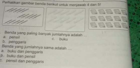 Perhatikan gambar benda berikut untuk menjawab 4 dan 5!
Benda yang paling banyak jumlahnya adalah ...
a. pensil c. buku
b. penggaris
Benda yang jumlahnya sama adalah ....
a. buku dan penggaris
b. buku dan pensil
c. pensil dan penggaris