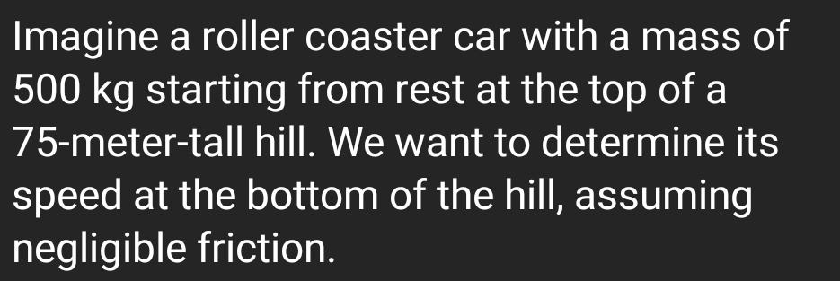 Imagine a roller coaster car with a mass of
500 kg starting from rest at the top of a
75-meter -tall hill. We want to determine its 
speed at the bottom of the hill, assuming 
negligible friction.