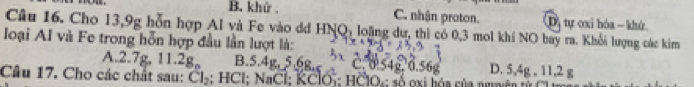 B. khử , C. nhận proton. Dị tự oxi hóa - khử
Câu 16. Cho 13, 9g hỗn hợp Al và Fe vào dd HI NO_1 loặng dự, thì có 0, 3 mol khí NO bay ra. Khổi lượng các kim
loại AI và Fe trong hỗn hợp đầu lần lượt là:
A. 2.7g, 11.2g B. 5.4g, 5.6g, D. 5,4g , 11, 2 g
Câu 17. Cho các chất sau: Cl_2 : HCl: NaCl: KClO : HČlO: số oxi hóa của nguyên từ