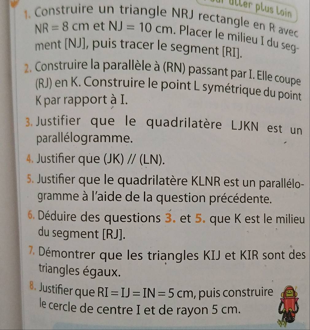 uller plus loin 
1. Construire un triangle NRJ rectangle en R avec
NR=8cm et NJ=10cm. Placer le milieu I du seg- 
ment [ NJ ], puis tracer le segment [ RI ]. 
2. Construire la parallèle à (RN) passant par I. Elle coupe 
(RJ) en K. Construire le point L symétrique du point
K par rapport à I. 
3. Justifier que le quadrilatère LJKN est un 
parallélogramme. 
4. Justifier que (JK)//(LN). 
5. Justifier que le quadrilatère KLNR est un parallélo- 
gramme à l'aide de la question précédente. 
6. Déduire des questions 3. et 5. que K est le milieu 
du segment [ RJ ]. 
7. Démontrer que les triangles KIJ et KIR sont des 
triangles égaux. 
8. Justifier que RI=IJ=IN=5cm , puis construire 
le cercle de centre I et de rayon 5 cm.