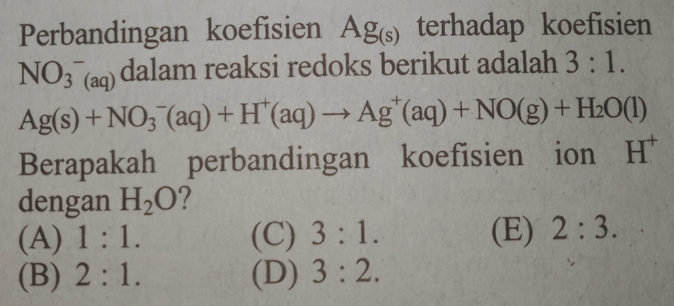 Perbandingan koefisien Ag_(s) terhadap koefisien
NO(_3)^-(aq) dalam reaksi redoks berikut adalah 3:1.
Ag(s)+NO_3^(-(aq)+H^+)(aq)to Ag^+(aq)+NO(g)+H_2O(l)
Berapakah perbandingan koefisien ion H^+
dengan H_2O 2
(A) 1:1. (C) 3:1. (E) 2:3.
(B) 2:1. (D) 3:2.