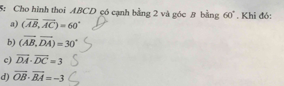 5: Cho hình thoi ABCD có cạnh bằng 2 và góc B bằng 60°. Khi đó:
a) (vector AB,vector AC)=60°
b) (vector AB,vector DA)=30°
c) vector DA· vector DC=3
d) vector OB· vector BA=-3