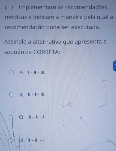  ) Implementam as recomendações
médicas e indicam a maneira pela qual a
recomendação pode ser executada.
Assinale a alternativa que apresenta a
sequência CORRETA:
A) |-1|-|||.
B) 11-1-111.
C) |||-||-|.
) N-III-I.