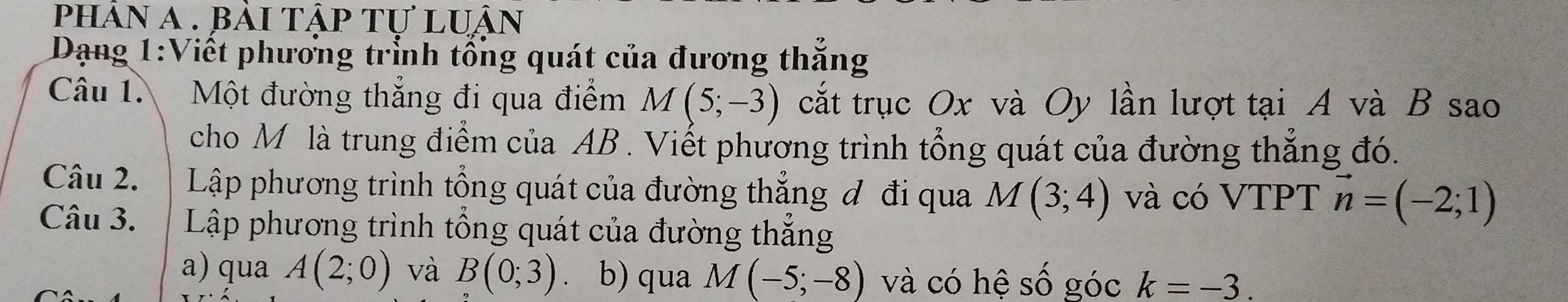 phân a . bài tập tự luận 
Dạng 1:Viết phương trỉnh tổng quát của đương thắng 
Câu 1. Một đường thẳng đi qua điểm M(5;-3) cắt trục Ox và Oy lần lượt tại A và B sao 
cho M là trung điểm của AB. Viết phương trình tổng quát của đường thắng đó. 
Câu 2. | Lập phương trình tổng quát của đường thắng đ đi qua M(3;4) và có VTPT vector n=(-2;1)
Câu 3. Lập phương trình tổng quát của đường thẳng 
a) qua A(2;0) và B(0;3) 、 b) qua M(-5;-8) và có hệ số góc k=-3.