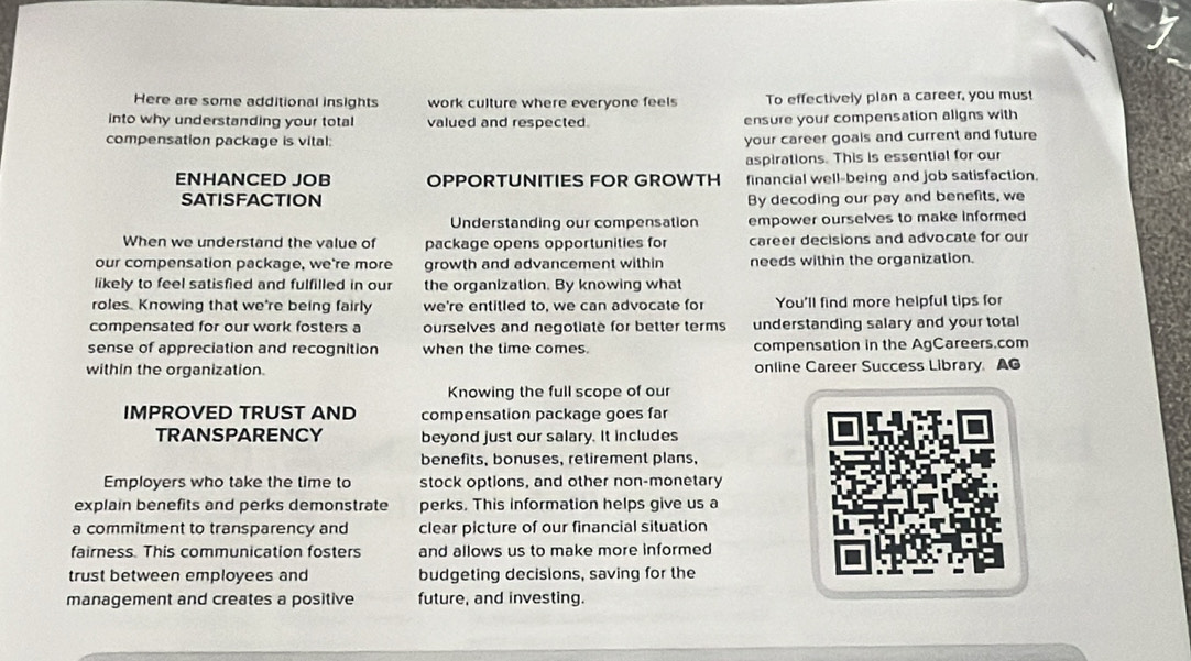 Here are some additional insights work culture where everyone feels To effectively plan a career, you must 
into why understanding your total valued and respected. ensure your compensation aligns with 
compensation package is vital: 
your career goals and current and future 
aspirations. This is essential for our 
ENHANCED JOB OPPORTUNITIES FOR GROWTH financial well-being and job satisfaction. 
SATISFACTION By decoding our pay and benefits, we 
Understanding our compensation empower ourselves to make informed 
When we understand the value of package opens opportunities for career decisions and advocate for our 
our compensation package, we're more growth and advancement within needs within the organization. 
likely to feel satisfied and fulfilled in our the organization. By knowing what 
roles. Knowing that we're being fairly we're entitled to, we can advocate for You'll find more helpful tips for 
compensated for our work fosters a ourselves and negotiate for better terms understanding salary and your total 
sense of appreciation and recognition when the time comes. compensation in the AgCareers.com 
within the organization. online Career Success Library AG 
Knowing the full scope of our 
IMPROVED TRUST AND compensation package goes far 
TRANSPARENCY beyond just our salary. It includes 
benefits, bonuses, retirement plans, 
Employers who take the time to stock options, and other non-monetary 
explain benefits and perks demonstrate perks. This information helps give us a 
a commitment to transparency and clear picture of our financial situation 
fairness. This communication fosters and allows us to make more informed 
trust between employees and budgeting decisions, saving for the 
management and creates a positive future, and investing.