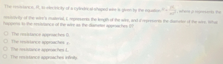 The resistance, R, to electricity of a cylindrical-shaped wire is given by the equation R= pL/π r^2  , where p represents the
resistivity of the wire's material, L represents the length of the wire, and d represents the diameter of the wire. What
happens to the resistance of the wire as the diameter approaches 0?
The resistance approaches 0.
The resistance approaches £
The resistance approaches L
The resistance approaches infinity.