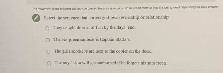 The movement of the progress bar may be uneven because questions can be worth more or less (including zero) depending on your answer.
Select the sentence that correctly shows ownership or relationship.
They caught dozens of fish by the days’ end.
The sea-green sailboat is Captain Starla’s.
The girls snorkel’s are next to the cooler on the deck.
The boys’ skin will get sunburned if he forgets his sunscreen.