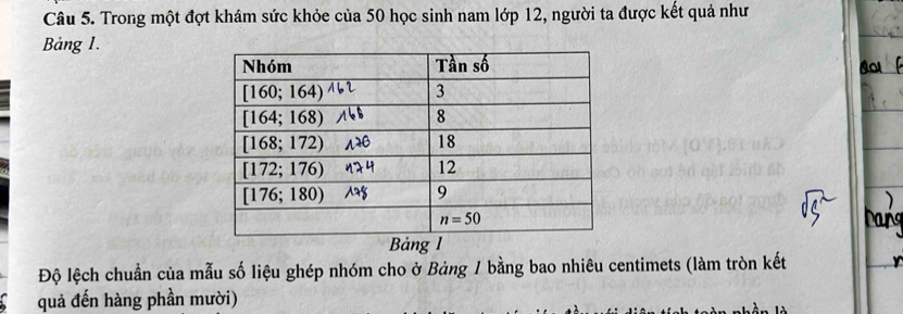 Trong một đợt khám sức khỏe của 50 học sinh nam lớp 12, người ta được kết quả như
Bảng 1.
Bảng l
Độ lệch chuẩn của mẫu số liệu ghép nhóm cho ở Bảng 1 bằng bao nhiêu centimets (làm tròn kết
quả đến hàng phần mười)