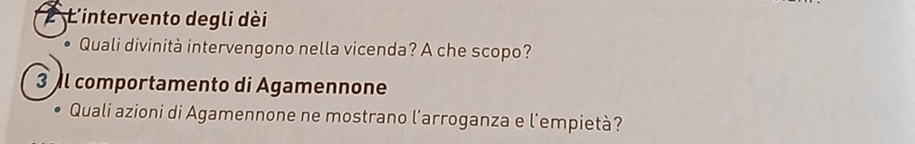 L'intervento degli dèi 
• Quali divinità intervengono nella vicenda? A che scopo? 
3 comportamento di Agamennone 
Quali azioni di Agamennone ne mostrano l’arroganza e l’empietà?