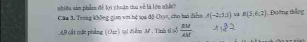 nhiêu sản phẩm để lợi nhuận thu về là lớn nhất? 
Cầu 3, Trong không gian với hệ tọa độ Oxyz, cho hai điểm A(-2;3;1) và B(5;6;2). Đướng thắng
AB cất mặt phẳng (Oxz) tại điểm M. Tinh tỉ số  BM/AM .