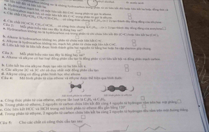 Caethyl alcohol. D. acetic acid.
Hải liên kết đối và liên kết ba
đội to arbon không no là những hydrocarbon trong phân từ có liên kết đôi hoặc liên kết ba hoặc đồng thời cá
#. Hydrocabon mạch hở, có một liên kết đôi C=C trong phân từ gọi là alkene.
b. Hydrocabon mạch hở, có một liên kết đời C=C trong phân tử gọi là alkyne.
e. Các chất CH_2=CH_2,CH_2=CH-CH_3. có công thức chung là C.H_2n(n≥ 2) tạo thành dây đồng đầng của ethylene.
d. Các chất Câu 2: Mỗi phát biểu nào sau đây là đúng hay sai?
HC=CH,CH,-C-C=CH..  có cōng thức chung là C_nH_2n-1(n≥ 2) tạo thành dây đồng đẳng của acetylene □
a. Hydrocarbon không no là hydrocarbon mà trong phần tứ chi chứa liên kết đôi (C-C) hoặc liên kết ba (C=C).
b. Alkene là hydrocarbon không no, phần tứ chứa một liên kết C=C.
c. Alkyne là hydrocarbon không no, mạch hở, phân từ chứa một liên kết C=C.
d, Liên kết bội là liên kết được hình thành giữa hai nguyên tử bằng hai hoặc ba cập electron gòp chung
Câu 3: Mỗi phát biểu nào sau đây là đúng hay sai?
a. Alkene và alkyne có hai loại đồng phân cầu tạo là đồng phân vị trí liên kết bội và đòng phân mạch carbon
b. Liên kết ba của alkyne được tạo nên từ ba liên kết π.
e. Các alkyne 2C và 3C chi có duy nhất một đồng phân cầu tạo.
d. Alkyne cũng có đồng phân hình học như alkene.
Câu 4: Mô hình phân tứ của ethene và ethyne được thể hiện qua hình dưới:
Mộ hình phân từ ethene Mô hình phân tử ethyne
a. Công thức phần tử của ethene, ethyne lần lượt là C_2H_4vaC_2H_2.
b. Trong phần tử ethene, 2 nguyên từ carbon chứa liên kết đồi cùng 4 nguyên tử hydrogen năm trên hai mật phẳng □
c. Góc liên kết HCC và HCH trong mô hình phần tứ ethene đều gần băng 120°.
d. Trong phần tử ethyne, 2 nguyên tử carbon chứa liên kết ba cùng 2 nguyên tử hydrogen đều năm trên một đường thắng
Câu 5: Cho các chất có công thức cầu tạo sau: