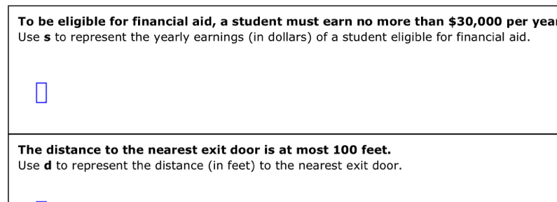 To be eligible for financial aid, a student must earn no more than $30,000 per year
Use s to represent the yearly earnings (in dollars) of a student eligible for financial aid. 
The distance to the nearest exit door is at most 100 feet. 
Use d to represent the distance (in feet) to the nearest exit door.