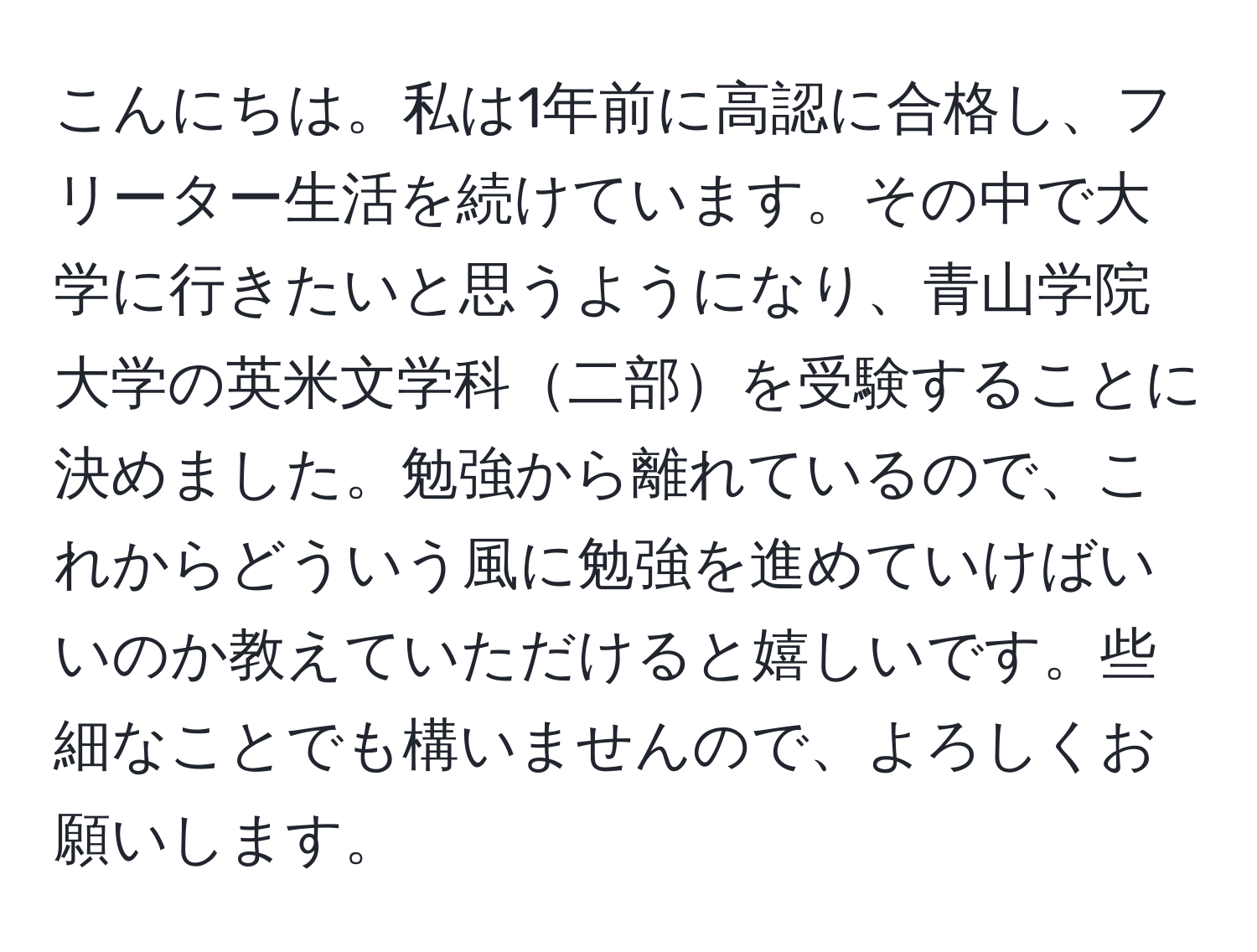 こんにちは。私は1年前に高認に合格し、フリーター生活を続けています。その中で大学に行きたいと思うようになり、青山学院大学の英米文学科二部を受験することに決めました。勉強から離れているので、これからどういう風に勉強を進めていけばいいのか教えていただけると嬉しいです。些細なことでも構いませんので、よろしくお願いします。