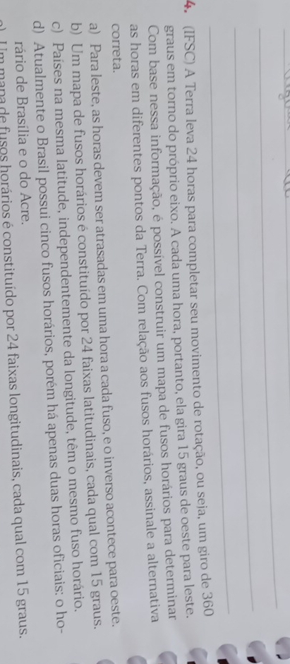 (IFSC) A Terra leva 24 horas para completar seu movimento de rotação, ou seja, um giro de 360
graus em torno do próprio eixo. A cada uma hora, portanto, ela gira 15 graus de oeste para leste.
Com base nessa informação, é possível construir um mapa de fusos horários para determinar
as horas em diferentes pontos da Terra. Com relação aos fusos horários, assinale a alternativa
correta.
a) Para leste, as horas devem ser atrasadas em uma hora a cada fuso, e o inverso acontece para oeste.
b) Um mapa de fusos horários é constituído por 24 faixas latitudinais, cada qual com 15 graus.
c) Países na mesma latitude, independentemente da longitude, têm o mesmo fuso horário.
d) Atualmente o Brasil possui cinco fusos horários, porém há apenas duas horas oficiais: o ho-
rário de Brasília e o do Acre.
En mana de fusos horários é constituído por 24 faixas longitudinais, cada qual com 15 graus.