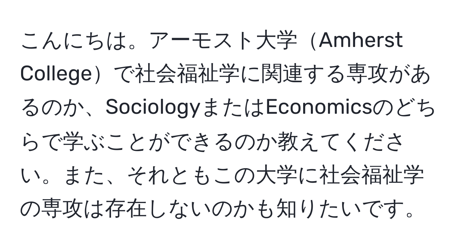 こんにちは。アーモスト大学Amherst Collegeで社会福祉学に関連する専攻があるのか、SociologyまたはEconomicsのどちらで学ぶことができるのか教えてください。また、それともこの大学に社会福祉学の専攻は存在しないのかも知りたいです。