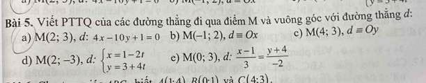 y- 
Bài 5. Viết PTTQ của các đường thẳng đi qua điểm M và vuông góc với đường thắng d :
a) M(2;3) , d: 4x-10y+1=0 b) M(-1;2), dequiv Ox c) M(4;3), dequiv Oy
d) M(2;-3) , d: beginarrayl x=1-2t y=3+4tendarray. e) M(0;3) , d:  (x-1)/3 = (y+4)/-2 
A 4(1.4) R(0-1) và C(4:3).