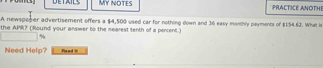 DETAILS MY NOTES PRACTICE ANOTHE 
A newspaper advertisement offers a $4,500 used car for nothing down and 36 easy monthly payments of $154.62. What is 
the APR? (Round your answer to the nearest tenth of a percent.)
%
Need Help? Read it