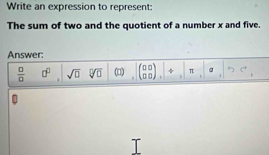 Write an expression to represent: 
The sum of two and the quotient of a number x and five. 
Answer:
 □ /□   □^(□) sqrt(□ ) sqrt[□](□ ) () beginpmatrix □ □  □ □ endpmatrix + π α